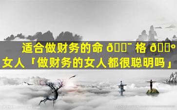 适合做财务的命 🐯 格 🌺 女人「做财务的女人都很聪明吗」